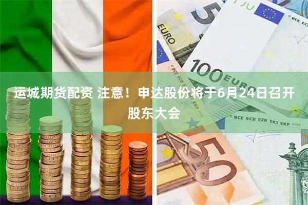 运城期货配资 注意！申达股份将于6月24日召开股东大会