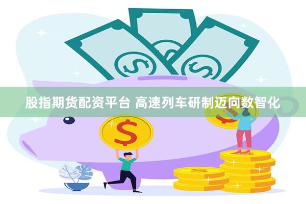 股指期货配资平台 高速列车研制迈向数智化