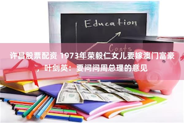 许昌股票配资 1973年荣毅仁女儿要嫁澳门富豪，叶剑英：要问问周总理的意见