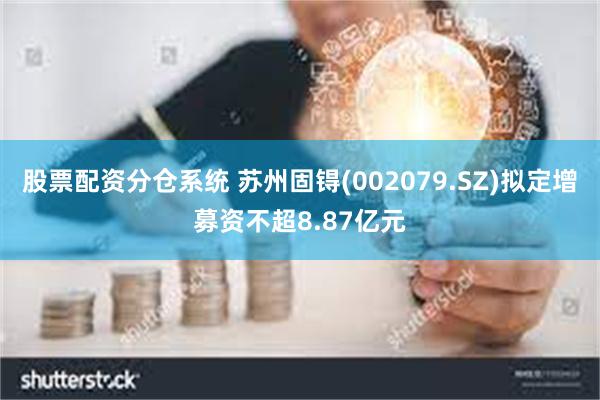 股票配资分仓系统 苏州固锝(002079.SZ)拟定增募资不超8.87亿元