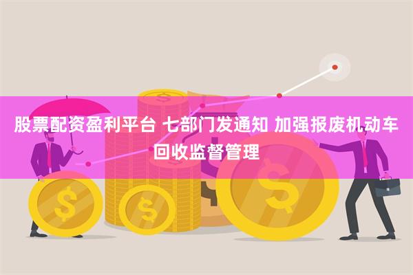股票配资盈利平台 七部门发通知 加强报废机动车回收监督管理