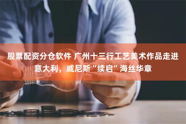 股票配资分仓软件 广州十三行工艺美术作品走进意大利，威尼斯“续启”海丝华章