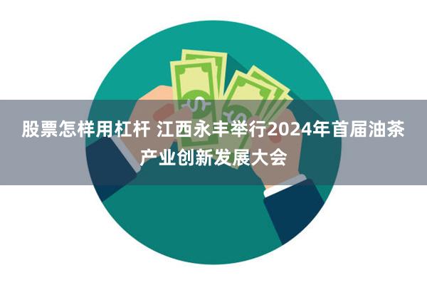 股票怎样用杠杆 江西永丰举行2024年首届油茶产业创新发展大会