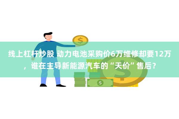 线上杠杆炒股 动力电池采购价6万维修却要12万，谁在主导新能源汽车的“天价”售后？
