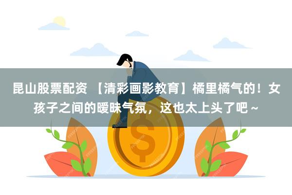 昆山股票配资 【清彩画影教育】橘里橘气的！女孩子之间的暧昧气氛，这也太上头了吧～