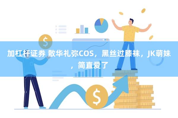 加杠杆证券 散华礼弥COS，黑丝过膝袜，JK萌妹，简直爱了