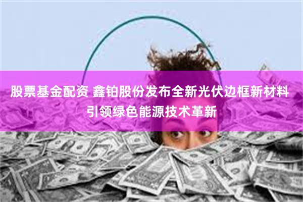 股票基金配资 鑫铂股份发布全新光伏边框新材料 引领绿色能源技术革新
