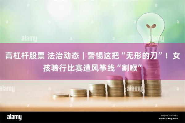 高杠杆股票 法治动态｜警惕这把“无形的刀”！女孩骑行比赛遭风筝线“割喉”