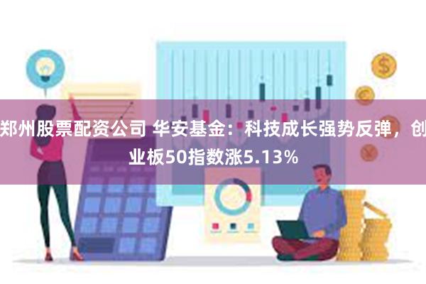 郑州股票配资公司 华安基金：科技成长强势反弹，创业板50指数涨5.13%