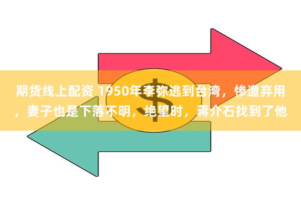 期货线上配资 1950年李弥逃到台湾，惨遭弃用，妻子也是下落不明，绝望时，蒋介石找到了他