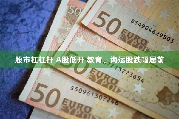 股市杠杠杆 A股低开 教育、海运股跌幅居前