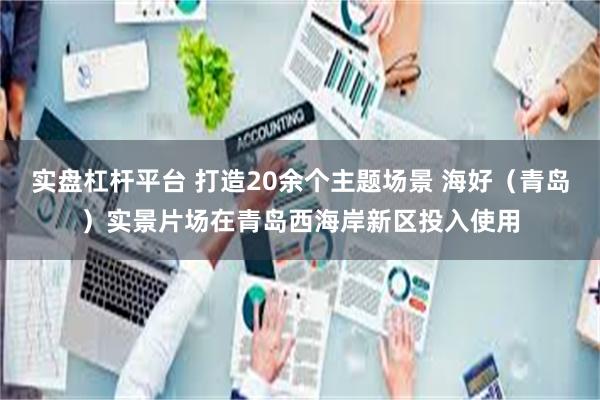 实盘杠杆平台 打造20余个主题场景 海好（青岛）实景片场在青岛西海岸新区投入使用