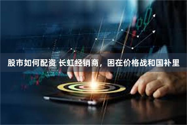 股市如何配资 长虹经销商，困在价格战和国补里