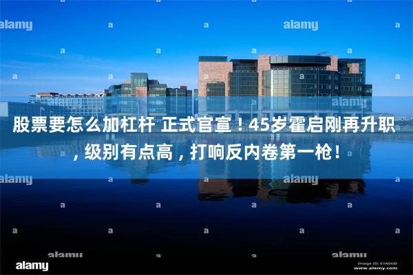 股票要怎么加杠杆 正式官宣 ! 45岁霍启刚再升职 , 级别有点高 , 打响反内卷第一枪！