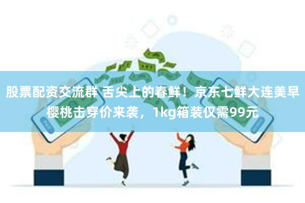 股票配资交流群 舌尖上的春鲜！京东七鲜大连美早樱桃击穿价来袭，1kg箱装仅需99元