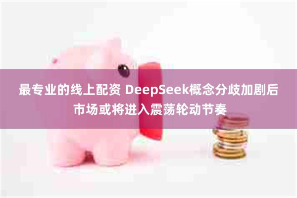 最专业的线上配资 DeepSeek概念分歧加剧后 市场或将进入震荡轮动节奏