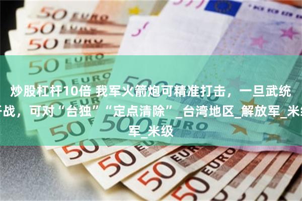 炒股杠杆10倍 我军火箭炮可精准打击，一旦武统开战，可对“台独”“定点清除”_台湾地区_解放军_米级