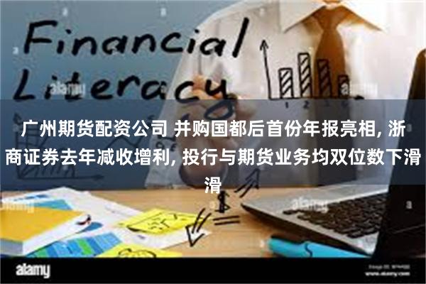 广州期货配资公司 并购国都后首份年报亮相, 浙商证券去年减收增利, 投行与期货业务均双位数下滑