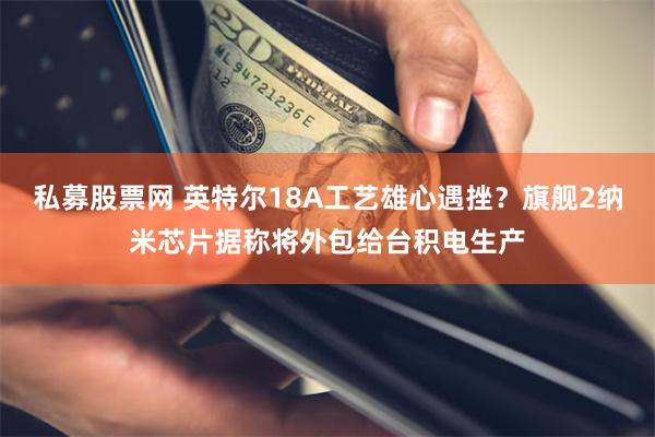 私募股票网 英特尔18A工艺雄心遇挫？旗舰2纳米芯片据称将外包给台积电生产