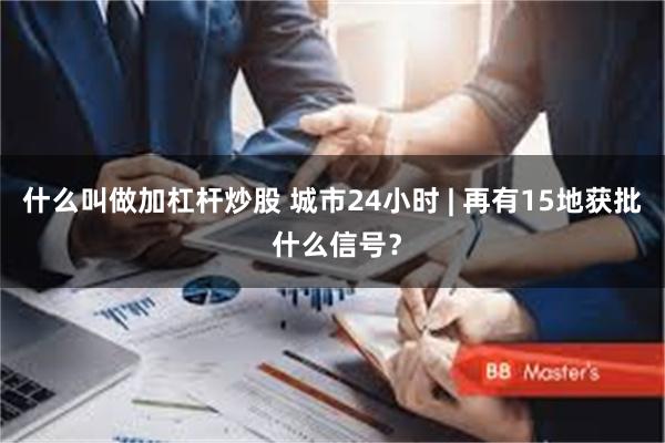 什么叫做加杠杆炒股 城市24小时 | 再有15地获批 什么信号？