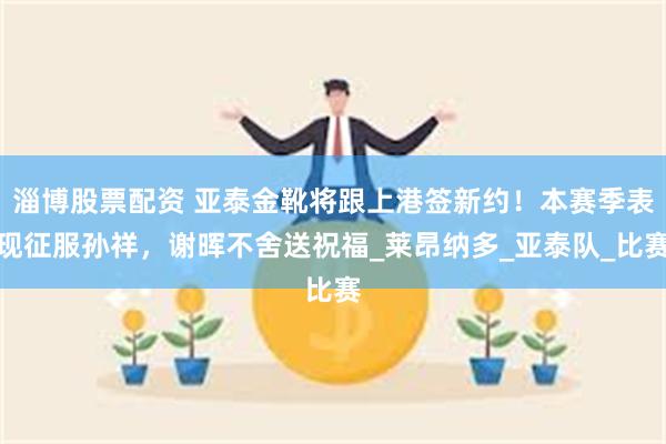 淄博股票配资 亚泰金靴将跟上港签新约！本赛季表现征服孙祥，谢晖不舍送祝福_莱昂纳多_亚泰队_比赛
