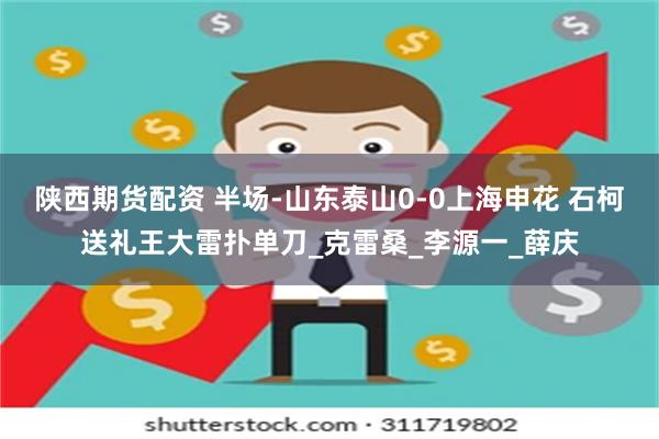 陕西期货配资 半场-山东泰山0-0上海申花 石柯送礼王大雷扑单刀_克雷桑_李源一_薛庆