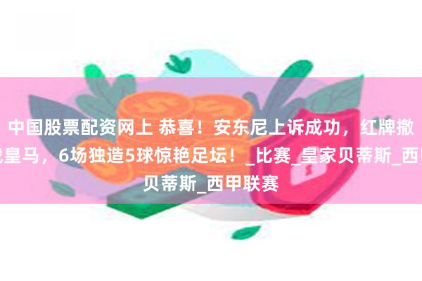 中国股票配资网上 恭喜！安东尼上诉成功，红牌撤销将战皇马，6场独造5球惊艳足坛！_比赛_皇家贝蒂斯_西甲联赛