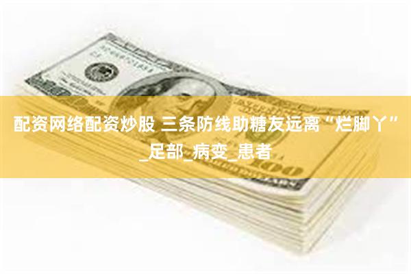 配资网络配资炒股 三条防线助糖友远离“烂脚丫”_足部_病变_患者