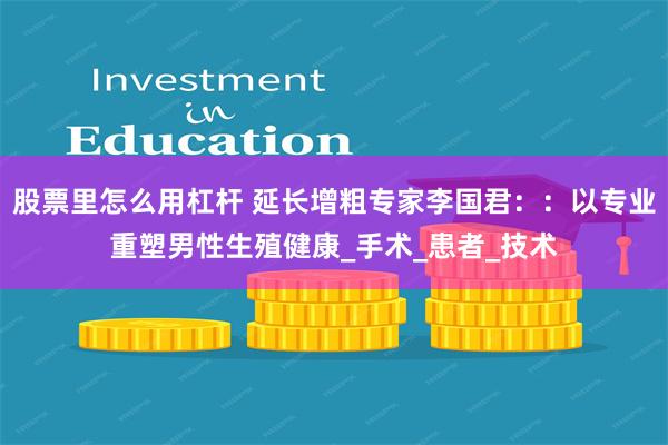 股票里怎么用杠杆 延长增粗专家李国君：：以专业重塑男性生殖健康_手术_患者_技术
