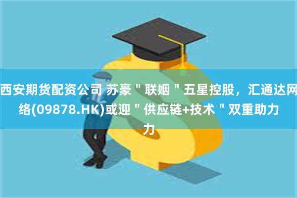 西安期货配资公司 苏豪＂联姻＂五星控股，汇通达网络(09878.HK)或迎＂供应链+技术＂双重助力