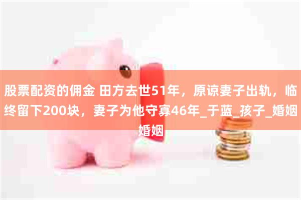 股票配资的佣金 田方去世51年，原谅妻子出轨，临终留下200块，妻子为他守寡46年_于蓝_孩子_婚姻