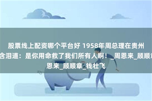 股票线上配资哪个平台好 1958年周总理在贵州说起一人含泪道：是你用命救了我们所有人啊！_周恩来_顾顺章_钱壮飞