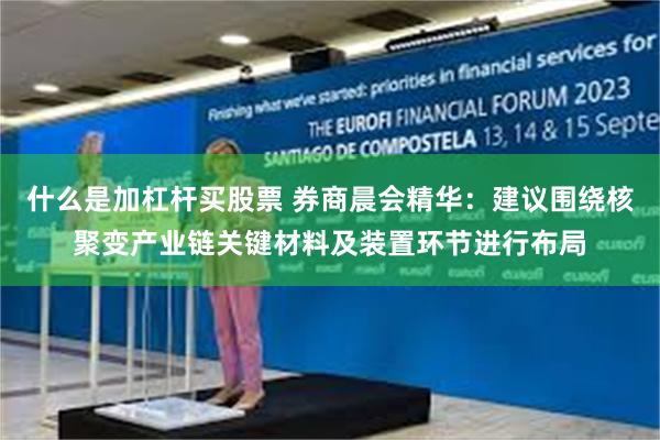 什么是加杠杆买股票 券商晨会精华：建议围绕核聚变产业链关键材料及装置环节进行布局