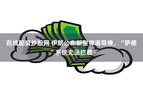 在线配资炒股网 伊朗公布新型弹道导弹，“萨德”系统无法拦截