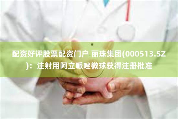 配资好评股票配资门户 丽珠集团(000513.SZ)：注射用阿立哌唑微球获得注册批准