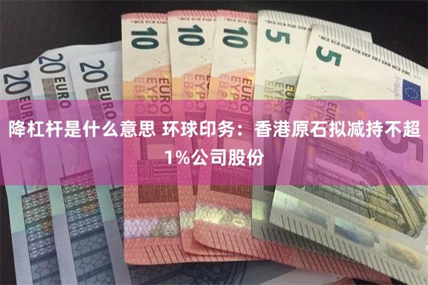 降杠杆是什么意思 环球印务：香港原石拟减持不超1%公司股份