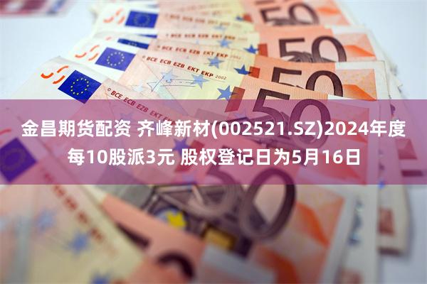 金昌期货配资 齐峰新材(002521.SZ)2024年度每10股派3元 股权登记日为5月16日