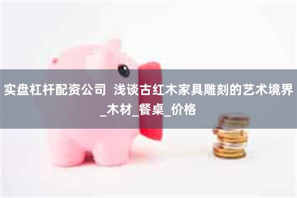 实盘杠杆配资公司  浅谈古红木家具雕刻的艺术境界_木材_餐桌_价格