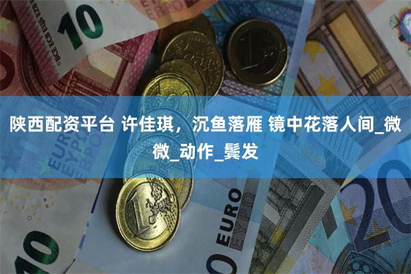 陕西配资平台 许佳琪，沉鱼落雁 镜中花落人间_微微_动作_鬓发