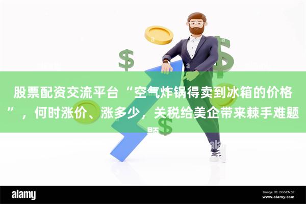 股票配资交流平台 “空气炸锅得卖到冰箱的价格” ，何时涨价、涨多少，关税给美企带来棘手难题