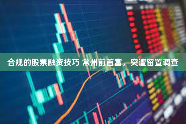 合规的股票融资技巧 常州前首富，突遭留置调查