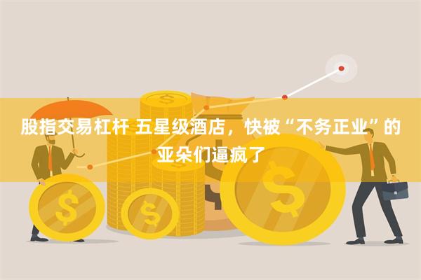 股指交易杠杆 五星级酒店，快被“不务正业”的亚朵们逼疯了