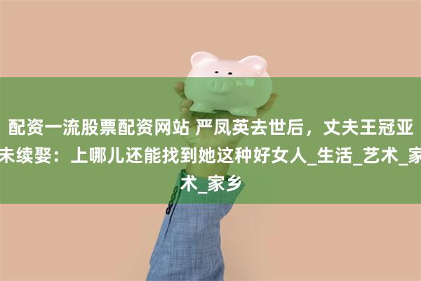 配资一流股票配资网站 严凤英去世后，丈夫王冠亚再未续娶：上哪儿还能找到她这种好女人_生活_艺术_家乡