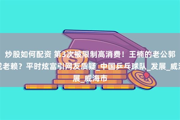 炒股如何配资 第3次被限制高消费！王楠的老公郭斌成老赖？平时炫富引网友质疑_中国乒乓球队_发展_威海市