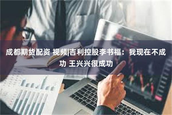 成都期货配资 视频|吉利控股李书福：我现在不成功 王兴兴很成功