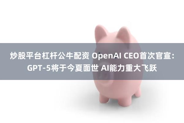 炒股平台杠杆公牛配资 OpenAI CEO首次官宣：GPT-5将于今夏面世 AI能力重大飞跃