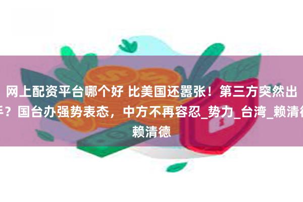 网上配资平台哪个好 比美国还嚣张！第三方突然出手？国台办强势表态，中方不再容忍_势力_台湾_赖清德