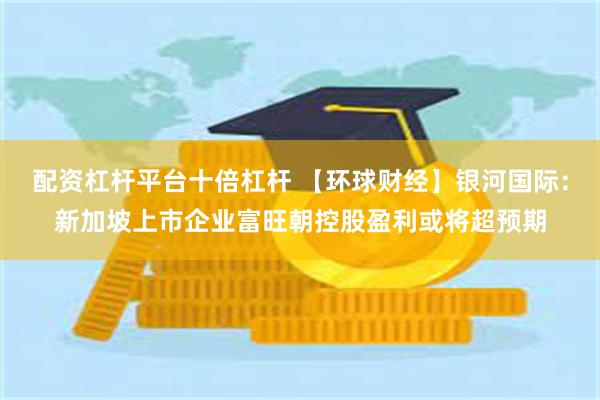 配资杠杆平台十倍杠杆 【环球财经】银河国际：新加坡上市企业富旺朝控股盈利或将超预期